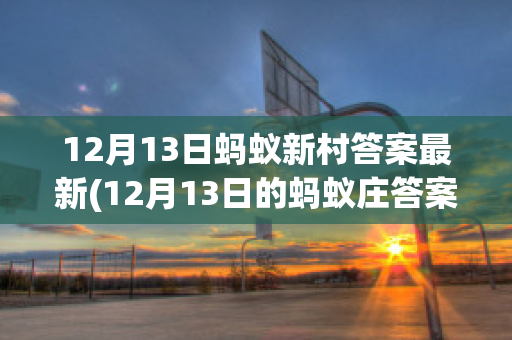 12月13日蚂蚁新村答案最新(12月13日的蚂蚁庄答案)