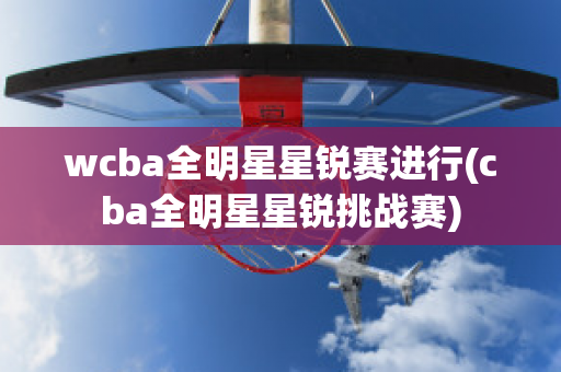 wcba全明星星锐赛进行(cba全明星星锐挑战赛)