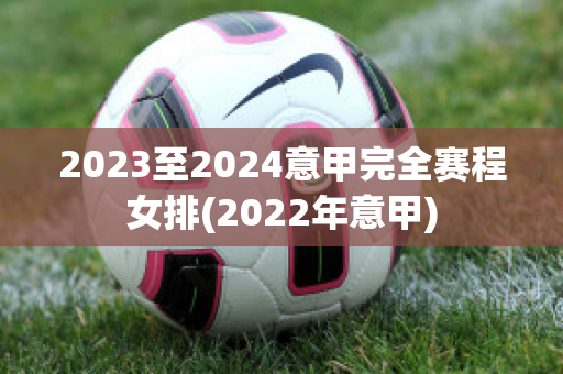 2023至2024意甲完全赛程女排(2022年意甲)