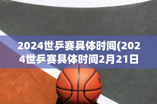 2024世乒赛具体时间(2024世乒赛具体时间2月21日男团比赛时间)