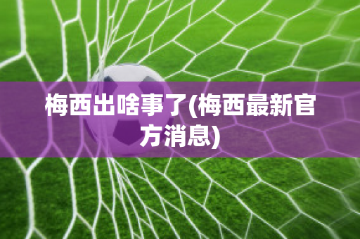 梅西出啥事了(梅西最新官方消息)