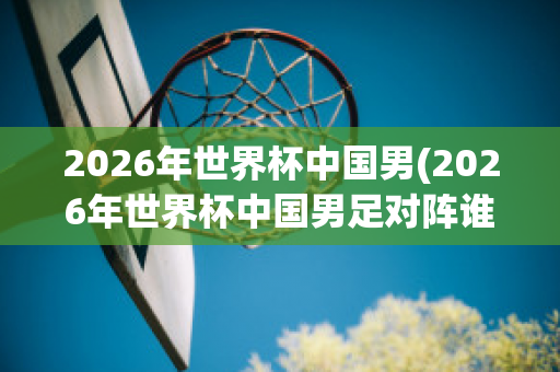 2026年世界杯中国男(2026年世界杯中国男足对阵谁)