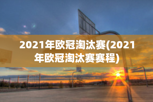 2021年欧冠淘汰赛(2021年欧冠淘汰赛赛程)