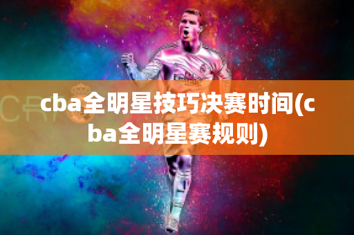 cba全明星技巧决赛时间(cba全明星赛规则)