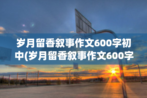 岁月留香叙事作文600字初中(岁月留香叙事作文600字初中)