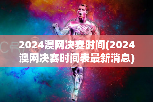 2024澳网决赛时间(2024澳网决赛时间表最新消息)