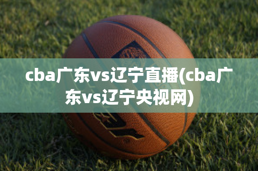 cba广东vs辽宁直播(cba广东vs辽宁央视网)