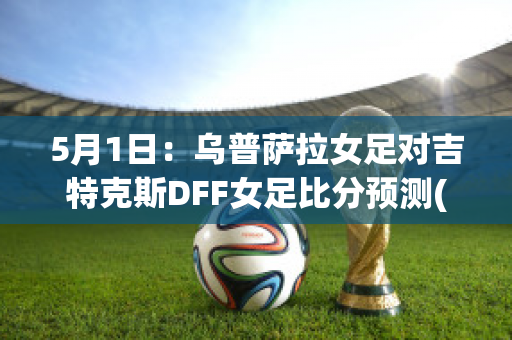 5月1日：乌普萨拉女足对吉特克斯DFF女足比分预测(女足乌日古拉简介)