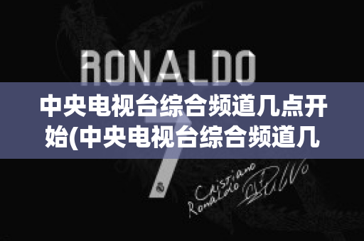 中央电视台综合频道几点开始(中央电视台综合频道几点开始几点结束)