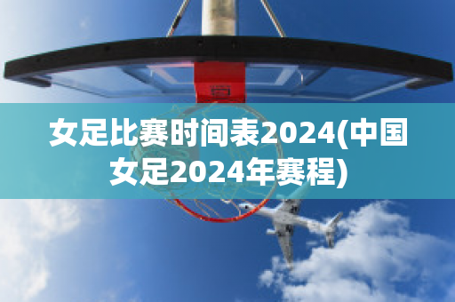 女足比赛时间表2024(中国女足2024年赛程)