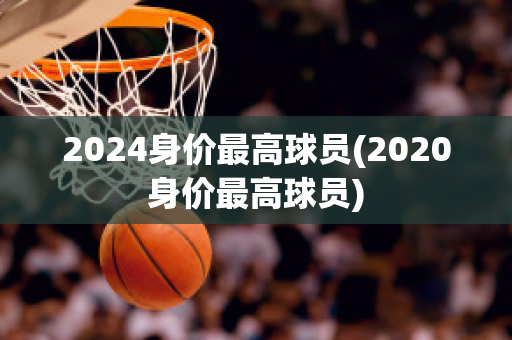 2024身价最高球员(2020身价最高球员)