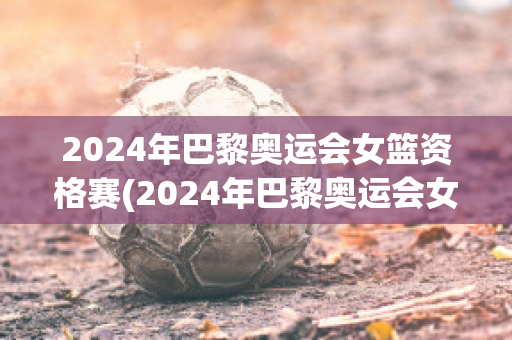 2024年巴黎奥运会女篮资格赛(2024年巴黎奥运会女篮资格赛中国对波多黎各全场录像)