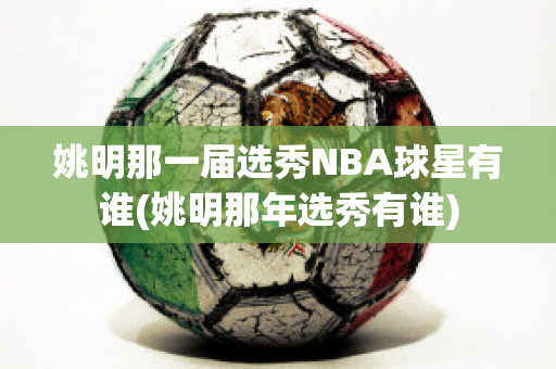 姚明那一届选秀NBA球星有谁(姚明那年选秀有谁)