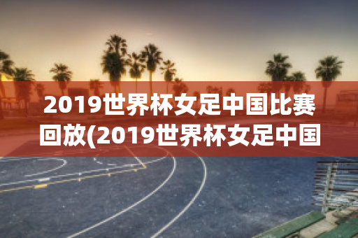 2019世界杯女足中国比赛回放(2019世界杯女足中国比赛回放直播)