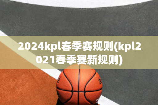 2024kpl春季赛规则(kpl2021春季赛新规则)