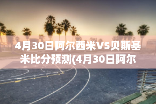 4月30日阿尔西米VS贝斯基米比分预测(4月30日阿尔西米vs贝斯基米比分预测最新)