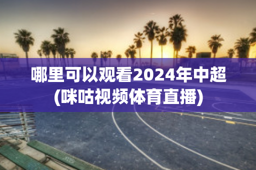 哪里可以观看2024年中超(咪咕视频体育直播)