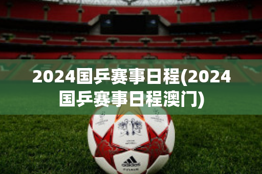 2024国乒赛事日程(2024国乒赛事日程澳门)