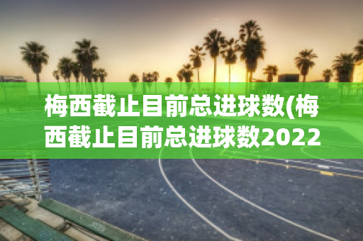 梅西截止目前总进球数(梅西截止目前总进球数2022)