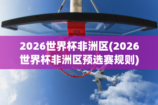 2026世界杯非洲区(2026世界杯非洲区预选赛规则)