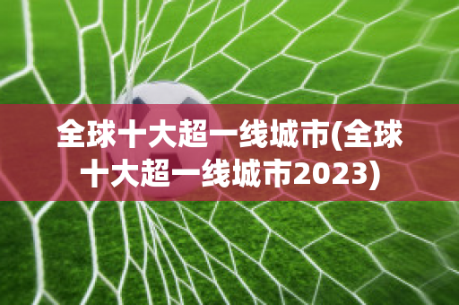 全球十大超一线城市(全球十大超一线城市2023)