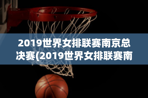 2019世界女排联赛南京总决赛(2019世界女排联赛南京总决赛半决赛)