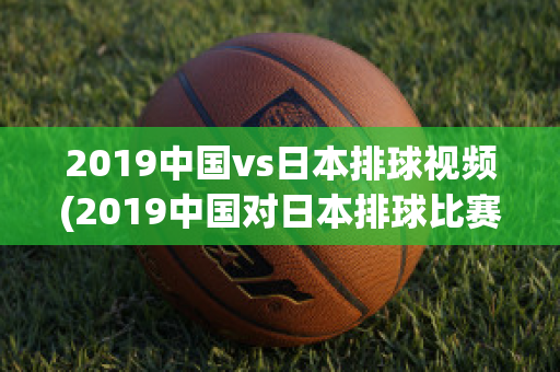 2019中国vs日本排球视频(2019中国对日本排球比赛视频)