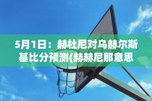 5月1日：赫杜尼对乌赫尔斯基比分预测(赫赫尼那意思)