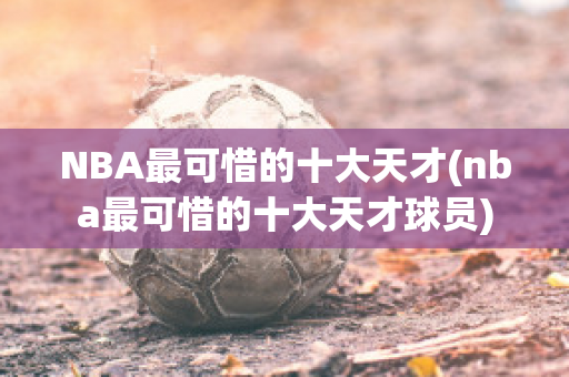 NBA最可惜的十大天才(nba最可惜的十大天才球员)