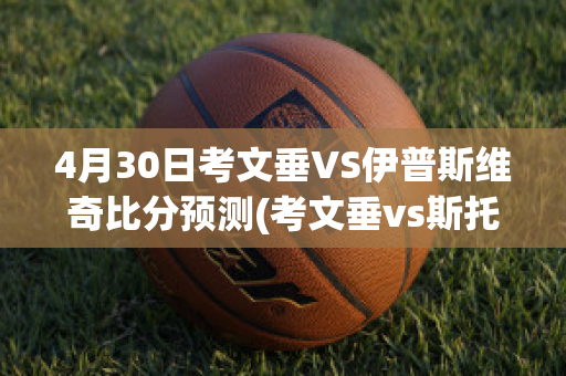 4月30日考文垂VS伊普斯维奇比分预测(考文垂vs斯托克城直播)