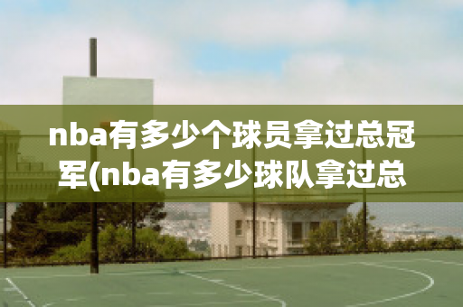 nba有多少个球员拿过总冠军(nba有多少球队拿过总冠军)