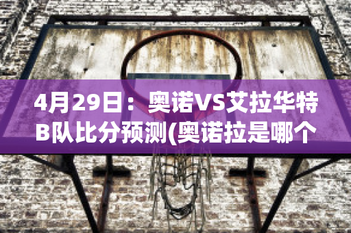 4月29日：奥诺VS艾拉华特B队比分预测(奥诺拉是哪个公司的)