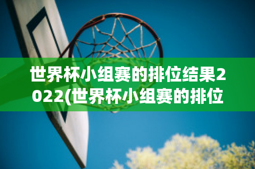 世界杯小组赛的排位结果2022(世界杯小组赛的排位结果2022最新)