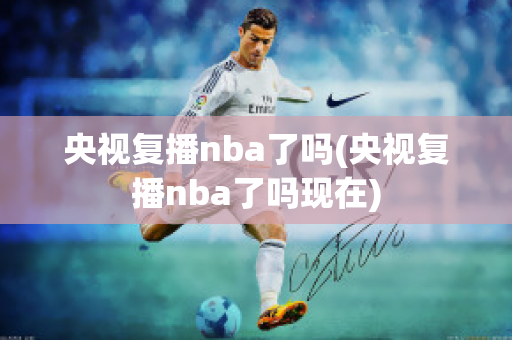 央视复播nba了吗(央视复播nba了吗现在)