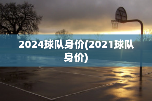 2024球队身价(2021球队身价)