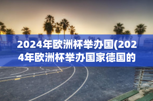 2024年欧洲杯举办国(2024年欧洲杯举办国家德国的首都是什么)