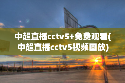 中超直播cctv5+免费观看(中超直播cctv5视频回放)