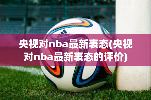 央视对nba最新表态(央视对nba最新表态的评价)