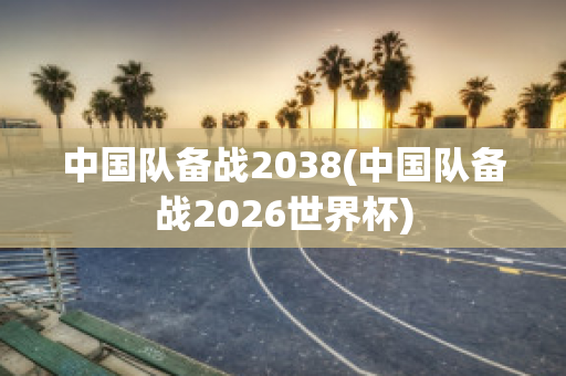 中国队备战2038(中国队备战2026世界杯)