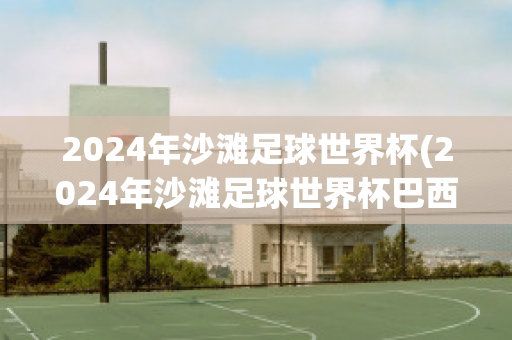 2024年沙滩足球世界杯(2024年沙滩足球世界杯巴西对伊朗)