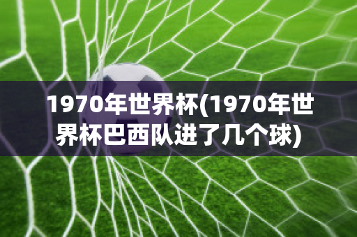 1970年世界杯(1970年世界杯巴西队进了几个球)