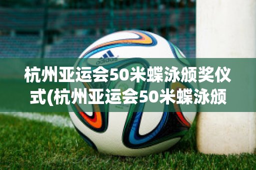 杭州亚运会50米蝶泳颁奖仪式(杭州亚运会50米蝶泳颁奖仪式视频回放)