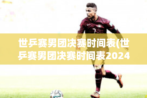 世乒赛男团决赛时间表(世乒赛男团决赛时间表2024年)