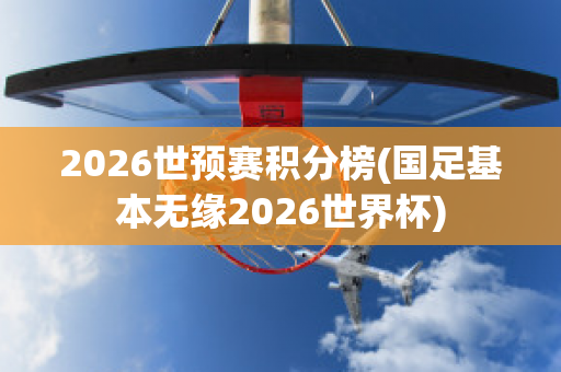 2026世预赛积分榜(国足基本无缘2026世界杯)