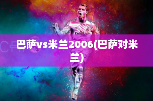 巴萨vs米兰2006(巴萨对米兰)