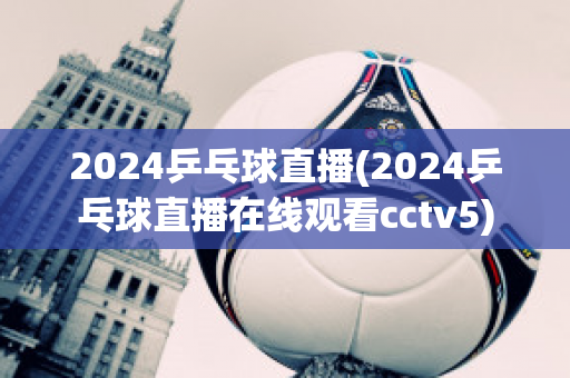 2024乒乓球直播(2024乒乓球直播在线观看cctv5)