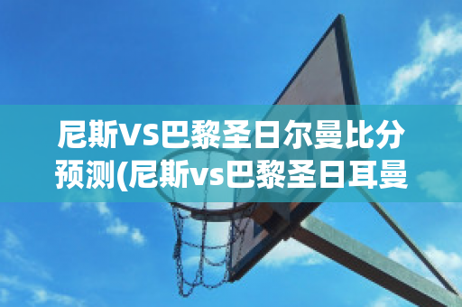 尼斯VS巴黎圣日尔曼比分预测(尼斯vs巴黎圣日耳曼)