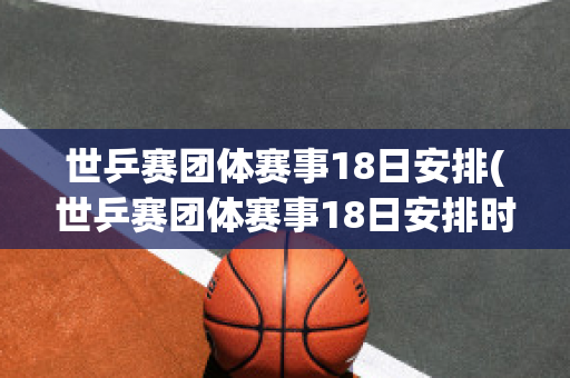 世乒赛团体赛事18日安排(世乒赛团体赛事18日安排时间)