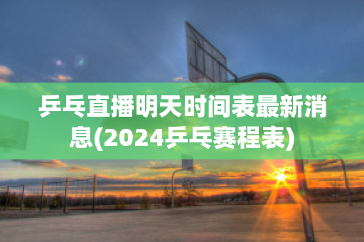 乒乓直播明天时间表最新消息(2024乒乓赛程表)