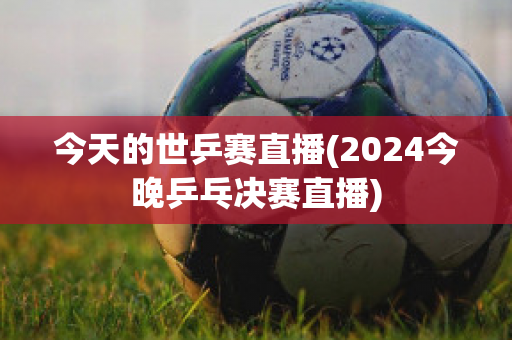 今天的世乒赛直播(2024今晚乒乓决赛直播)